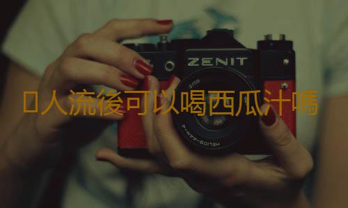 人流後可以喝西瓜汁嗎