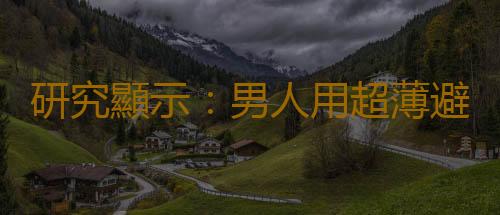 研究顯示:男人用超薄避孕套獲得的快樂最多